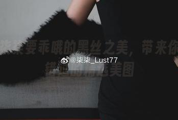 欣赏柒柒要乖哦的黑丝之美，带来你不可错过的精选美图
