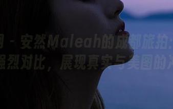 秀人网 – 安然Maleah的成都旅拍：无圣光的强烈对比，展现真实与美图的冲突！